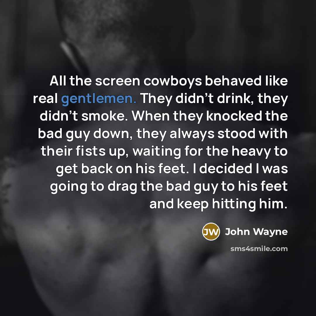 “All the screen cowboys behaved like real gentlemen. They didn't drink, they didn't smoke. When they knocked the bad guy down, they always stood with their fists up, waiting for the heavy to get back on his feet. I decided I was going to drag the bad guy to his feet and keep hitting him.” quote by John Wayne
