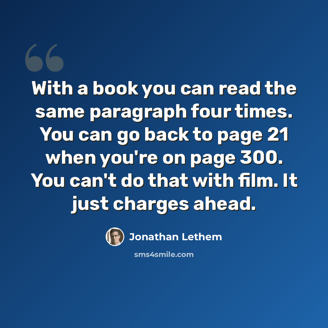 “With a book you can read the same paragraph four times. You can go back to page 21 when you're on page 300. You can't do that with film. It just charges ahead.” quote by Jonathan Lethem