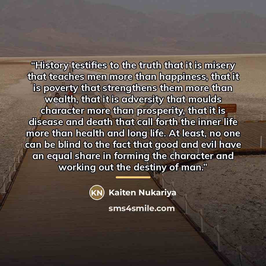 “History testifies to the truth that it is misery that teaches men more than happiness, that it is poverty that strengthens them more than wealth, that it is adversity that moulds character more than prosperity, that it is disease and death that call forth the inner life more than health and long…” quote by Kaiten Nukariya