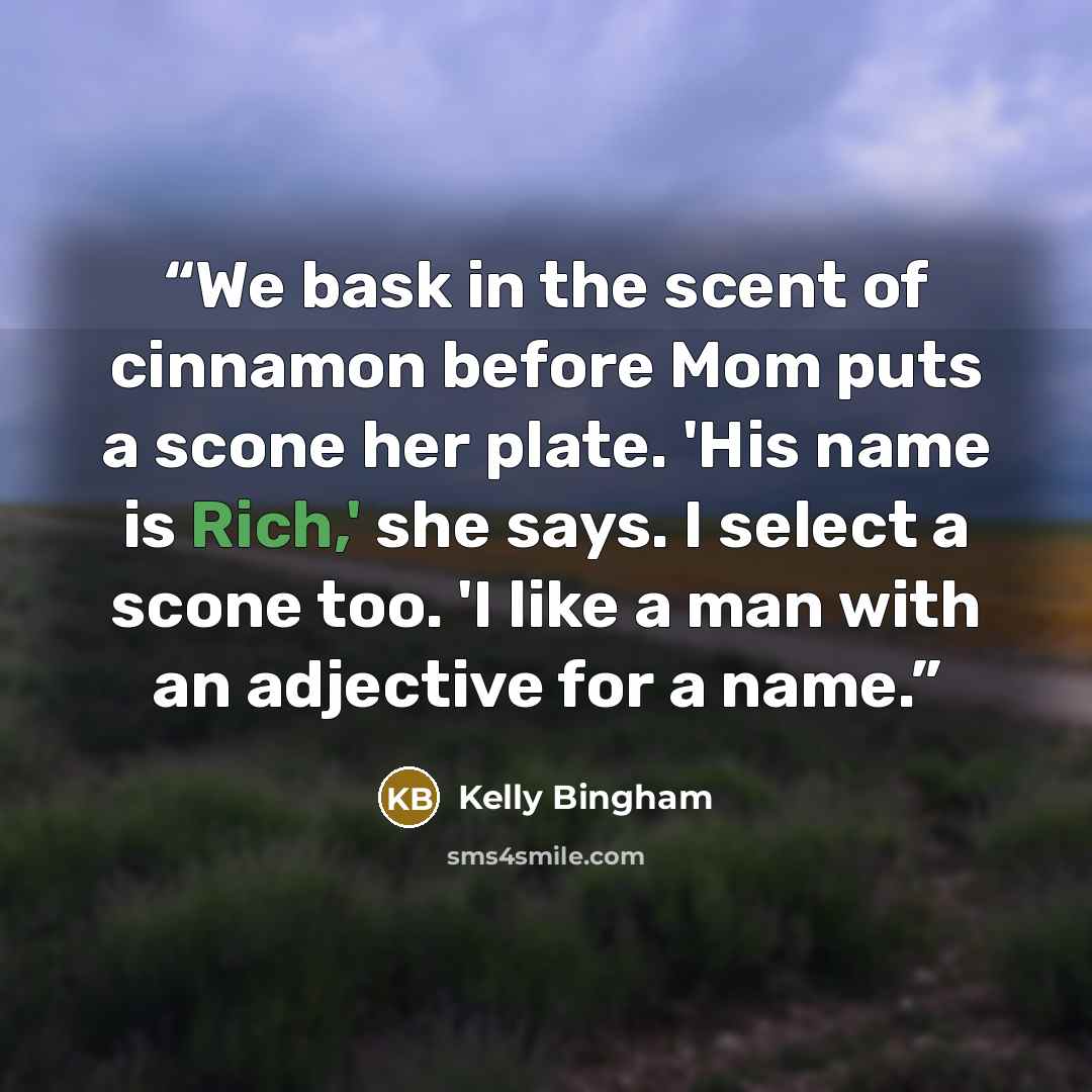 “We bask in the scent of cinnamon before Mom puts a scone her plate. 'His name is Rich,' she says. I select a scone too. 'I like a man with an adjective for a name.” quote by Kelly Bingham