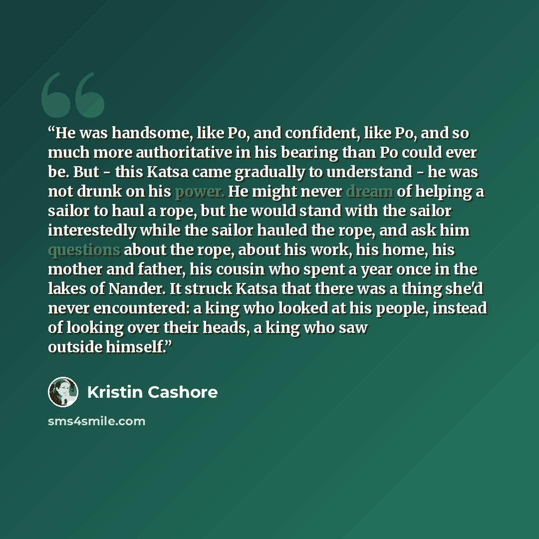 “He was handsome, like Po, and confident, like Po, and so much more authoritative in his bearing than Po could ever be. But - this Katsa came gradually to understand - he was not drunk on his power. He might never dream of helping a sailor to haul a rope, but he would stand with the sailor…” quote by Kristin Cashore