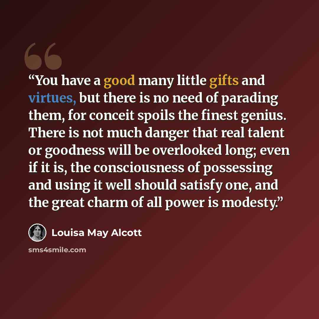 “You have a good many little gifts and virtues, but there is no need of parading them, for conceit spoils the finest genius. There is not much danger that real talent or goodness will be overlooked long; even if it is, the consciousness of possessing and using it well should satisfy one, and the…” quote by Louisa May Alcott