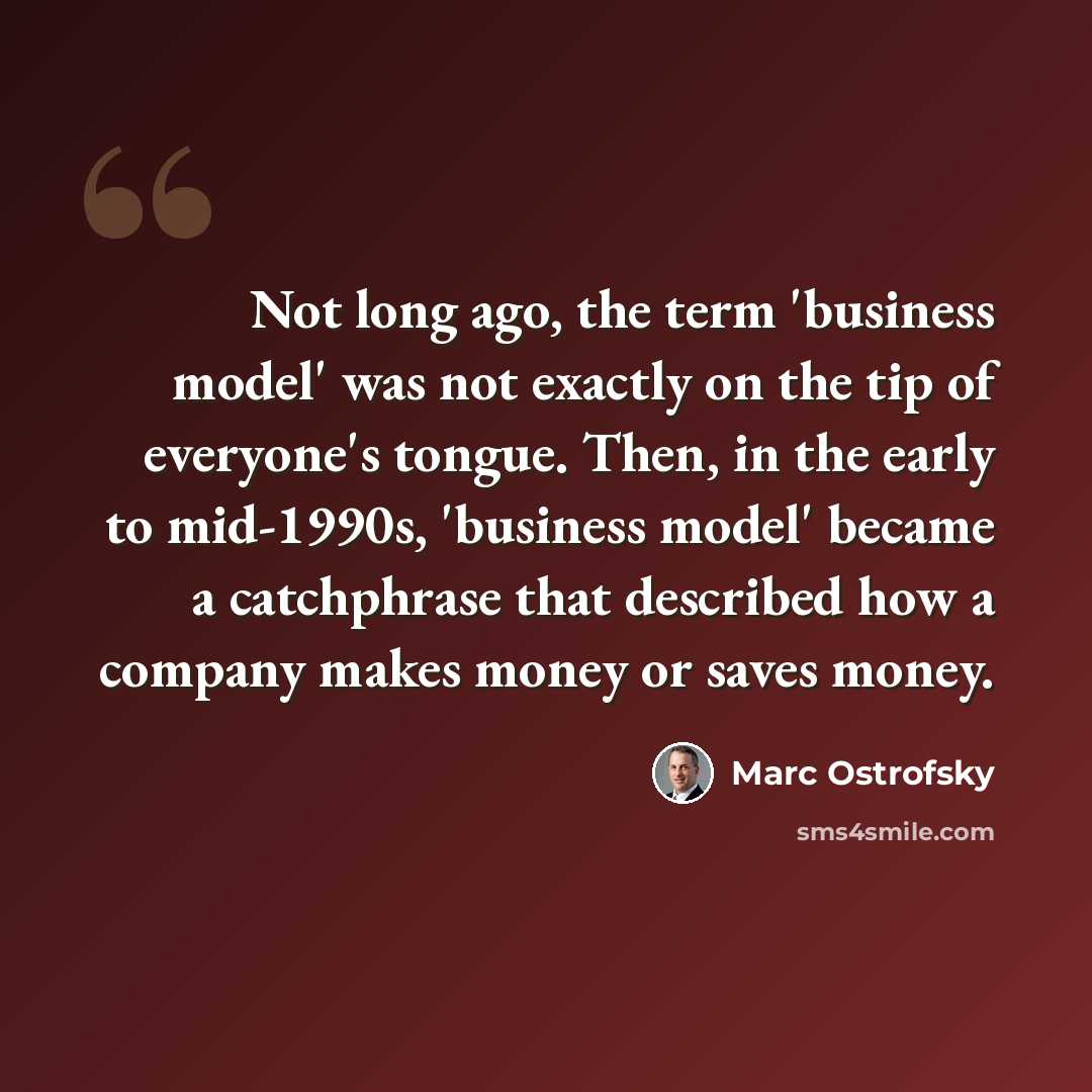 “Not long ago, the term 'business model' was not exactly on the tip of everyone's tongue. Then, in the early to mid-1990s, 'business model' became a catchphrase that described how a company makes money or saves money.” quote by Marc Ostrofsky