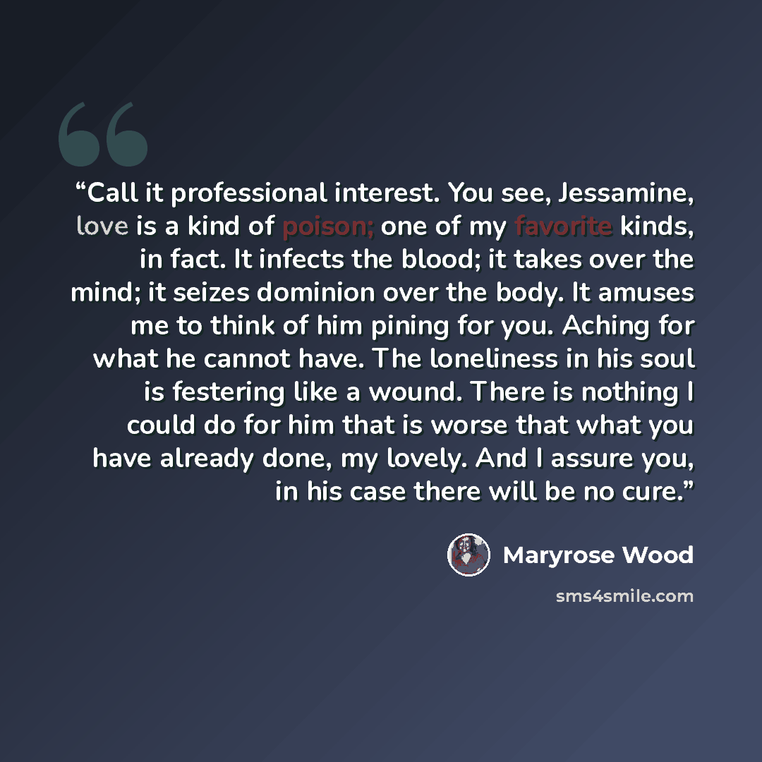 “Call it professional interest. You see, Jessamine, love is a kind of poison; one of my favorite kinds, in fact. It infects the blood; it takes over the mind; it seizes dominion over the body. It amuses me to think of him pining for you. Aching for what he cannot have. The loneliness in his soul is…” quote by Maryrose Wood