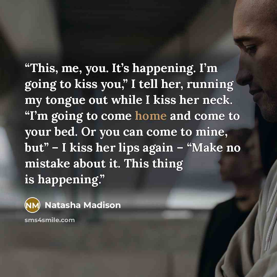 “This, me, you. It’s happening. I’m going to kiss you,” I tell her, running my tongue out while I kiss her neck. “I’m going to come home and come to your bed. Or you can come to mine, but” – I kiss her lips again – “Make no mistake about it. This thing is happening.” quote by Natasha Madison