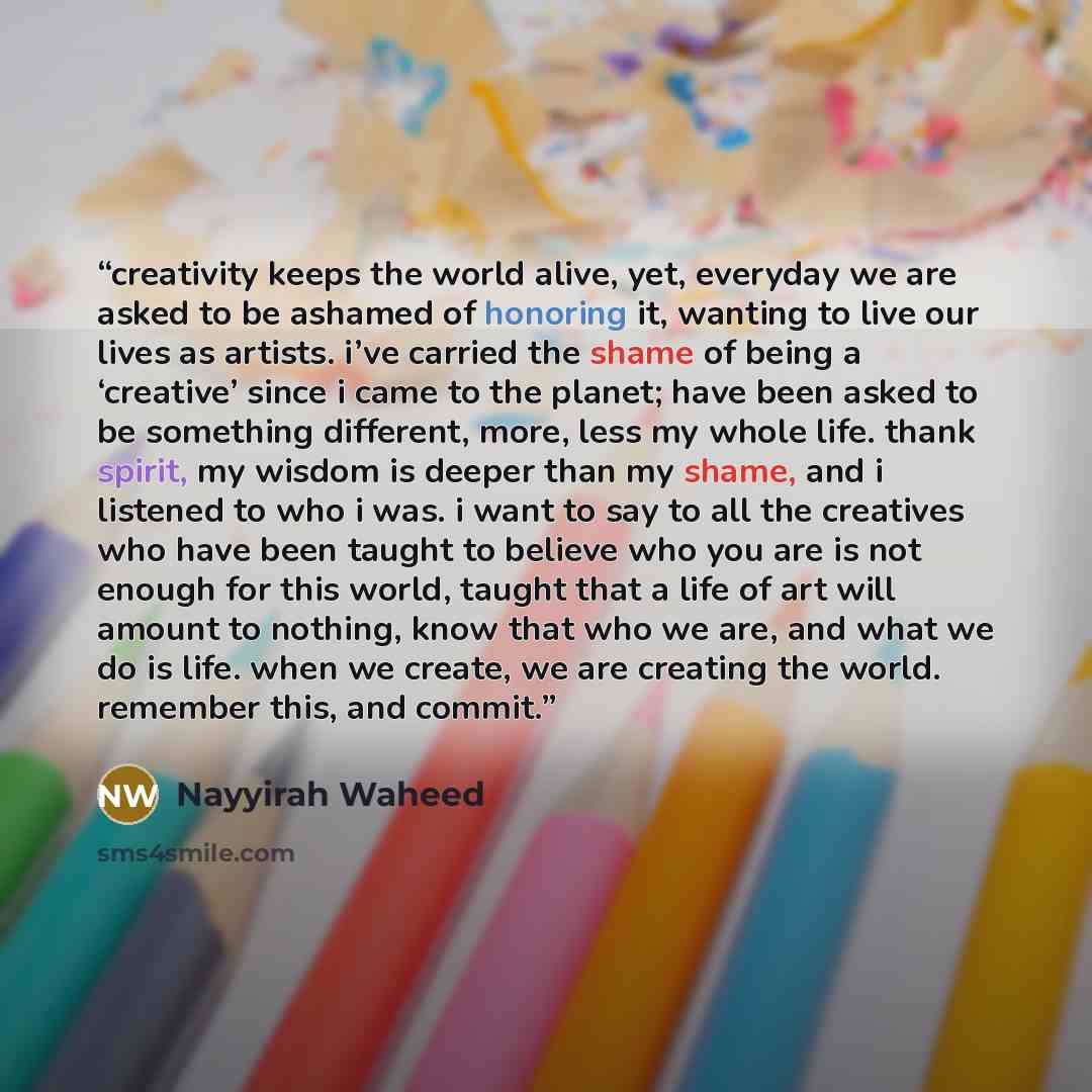 “creativity keeps the world alive, yet, everyday we are asked to be ashamed of honoring it, wanting to live our lives as artists. i’ve carried the shame of being a ‘creative’ since i came to the planet; have been asked to be something different, more, less my whole life. thank spirit, my wisdom is…” quote by Nayyirah Waheed