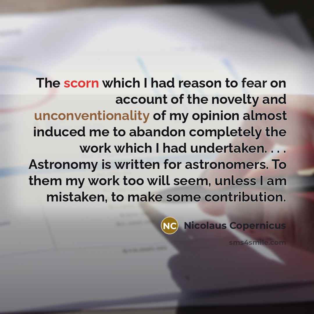 “The scorn which I had reason to fear on account of the novelty and unconventionality of my opinion almost induced me to abandon completely the work which I had undertaken. . . . Astronomy is written for astronomers. To them my work too will seem, unless I am mistaken, to make some contribution.” quote by Nicolaus Copernicus