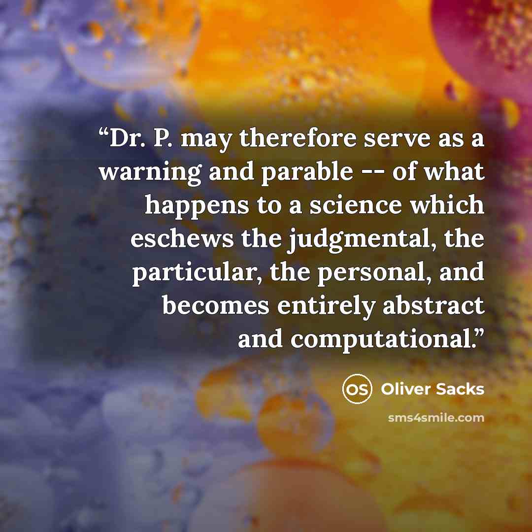 “Dr. P. may therefore serve as a warning and parable -- of what happens to a science which eschews the judgmental, the particular, the personal, and becomes entirely abstract and computational.” quote by Oliver Sacks