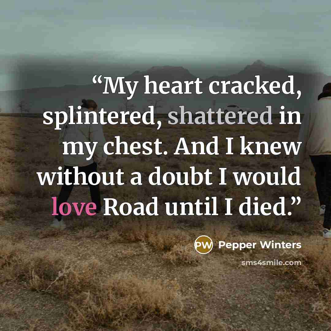 “My heart cracked, splintered, shattered in my chest. And I knew without a doubt I would love Road until I died.” quote by Pepper Winters