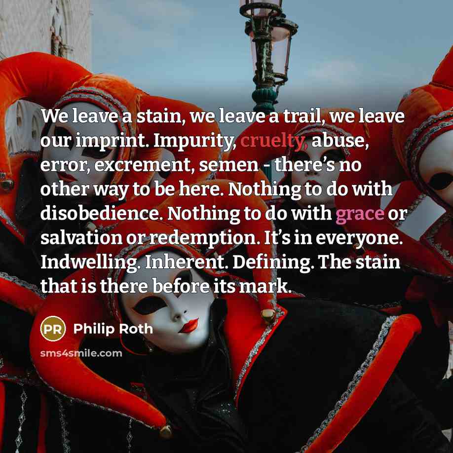 “We leave a stain, we leave a trail, we leave our imprint. Impurity, cruelty, abuse, error, excrement, semen - there’s no other way to be here. Nothing to do with disobedience. Nothing to do with grace or salvation or redemption. It’s in everyone. Indwelling. Inherent. Defining. The stain that is…” quote by Philip Roth