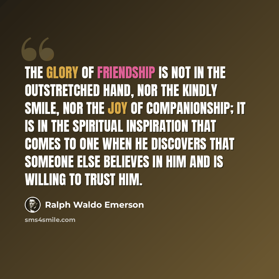“The glory of friendship is not in the outstretched hand, nor the kindly smile, nor the joy of companionship; it is in the spiritual inspiration that comes to one when he discovers that someone else believes in him and is willing to trust him.” quote by Ralph Waldo Emerson
