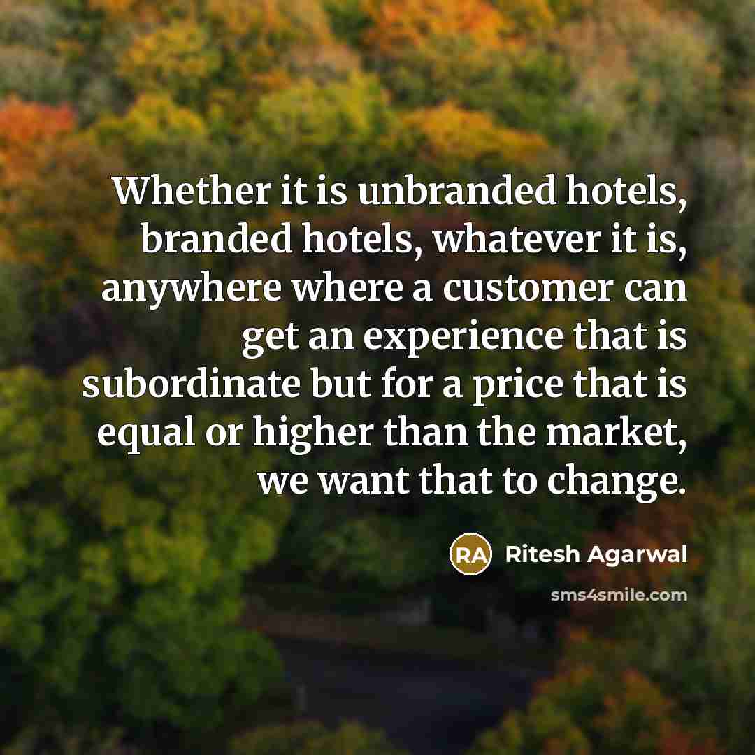 “Whether it is unbranded hotels, branded hotels, whatever it is, anywhere where a customer can get an experience that is subordinate but for a price that is equal or higher than the market, we want that to change.” quote by Ritesh Agarwal