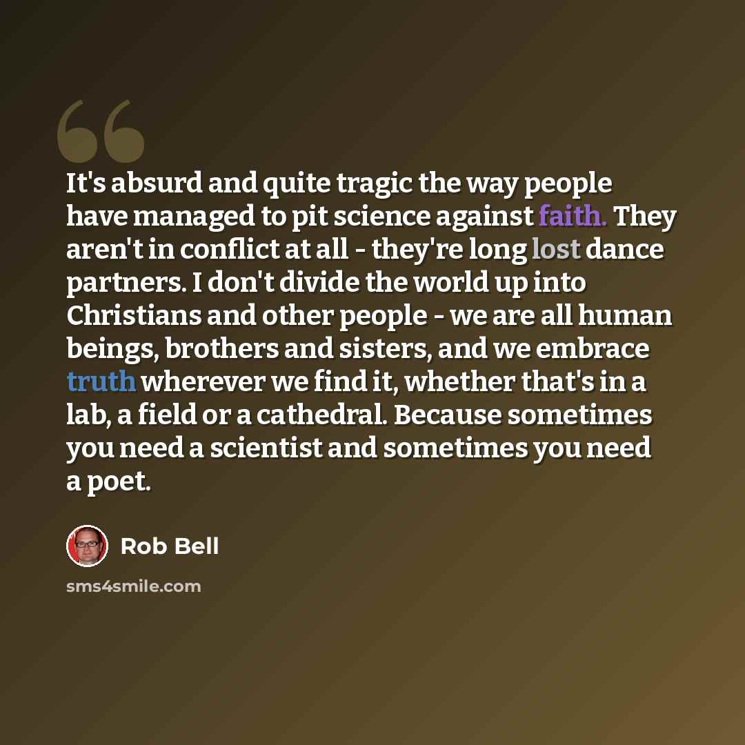 “It's absurd and quite tragic the way people have managed to pit science against faith. They aren't in conflict at all - they're long lost dance partners. I don't divide the world up into Christians and other people - we are all human beings, brothers and sisters, and we embrace truth wherever we…” quote by Rob Bell