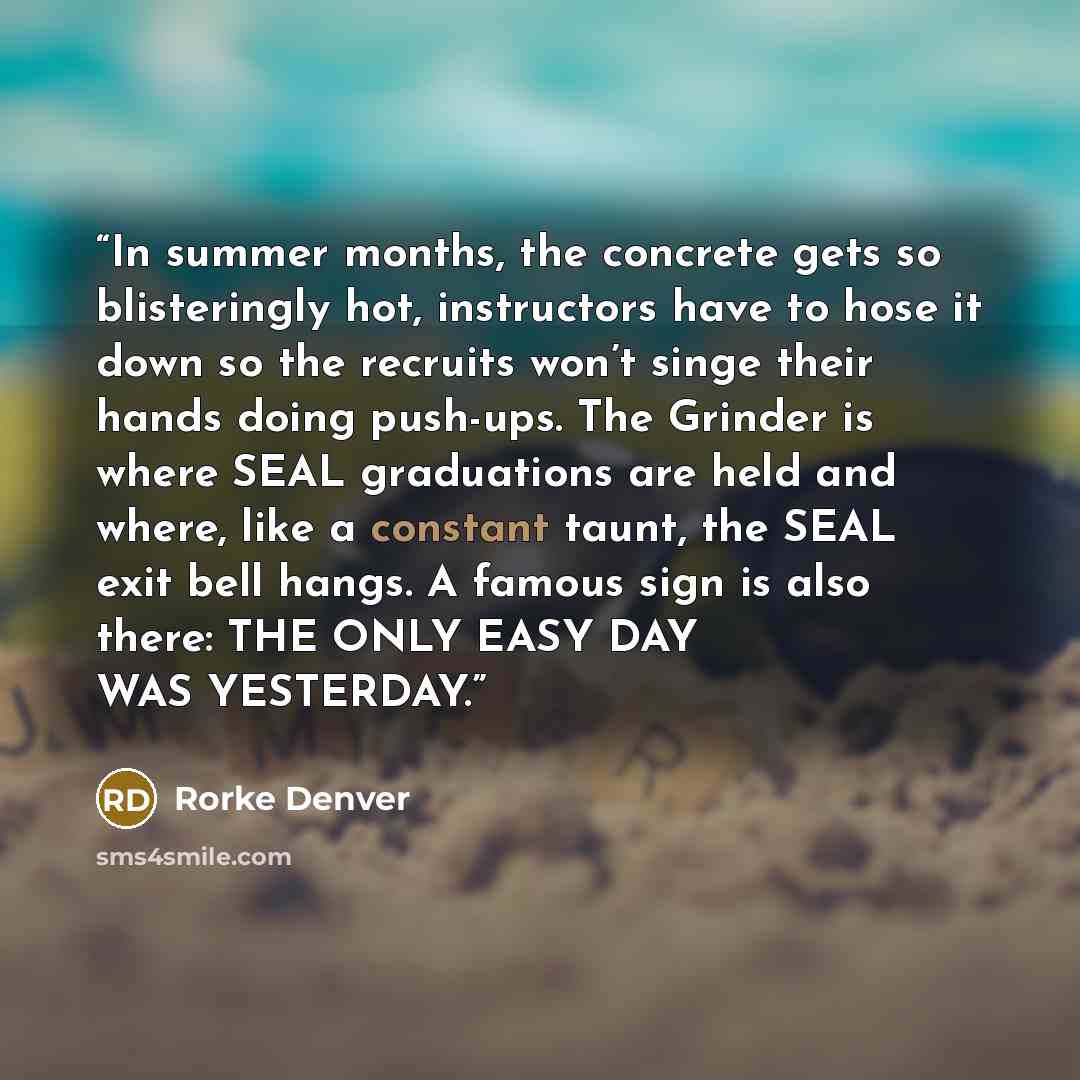 “In summer months, the concrete gets so blisteringly hot, instructors have to hose it down so the recruits won’t singe their hands doing push-ups. The Grinder is where SEAL graduations are held and where, like a constant taunt, the SEAL exit bell hangs. A famous sign is also there: THE ONLY EASY…” quote by Rorke Denver