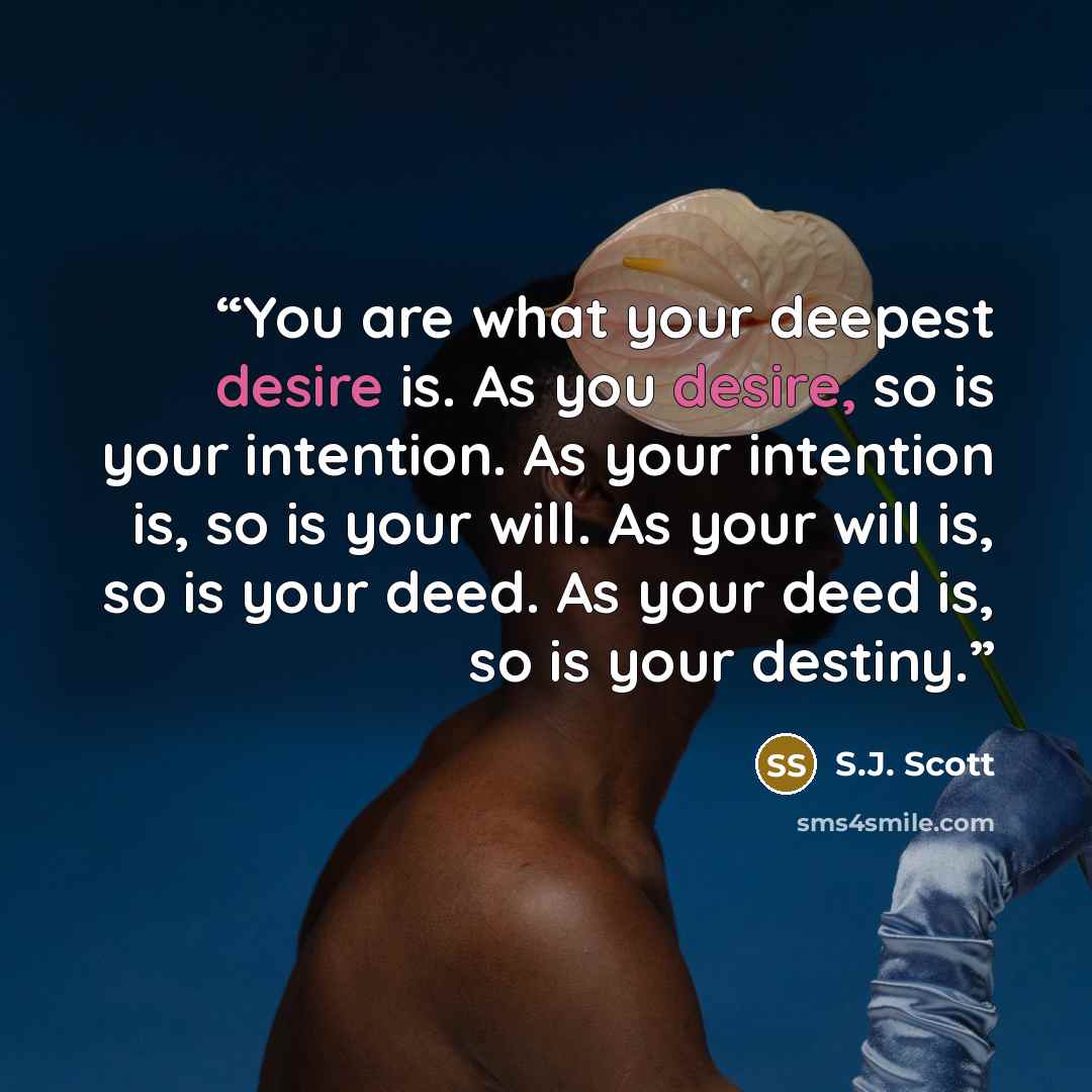 “You are what your deepest desire is. As you desire, so is your intention. As your intention is, so is your will. As your will is, so is your deed. As your deed is, so is your destiny.” quote by S.J. Scott