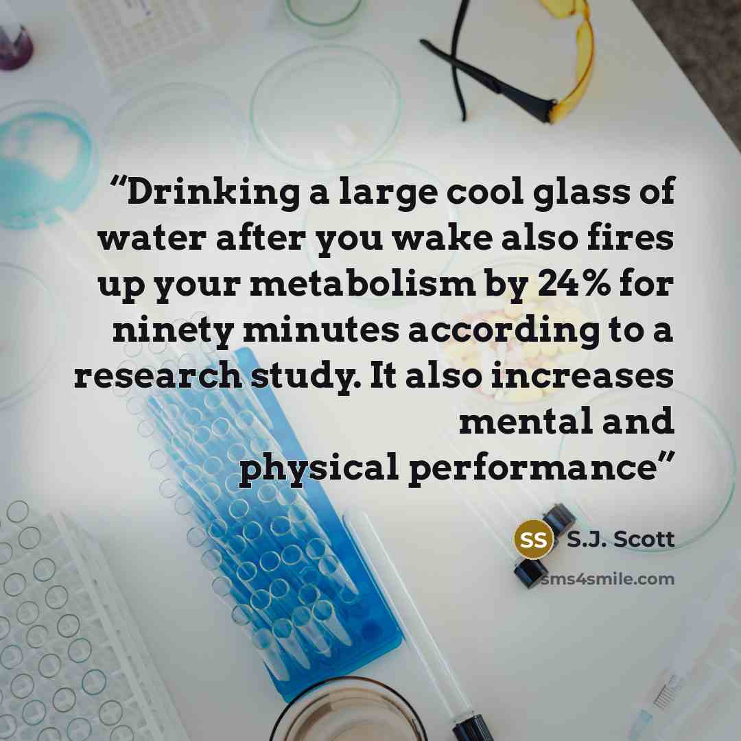 “Drinking a large cool glass of water after you wake also fires up your metabolism by 24% for ninety minutes according to a research study. It also increases mental and physical performance” quote by S.J. Scott