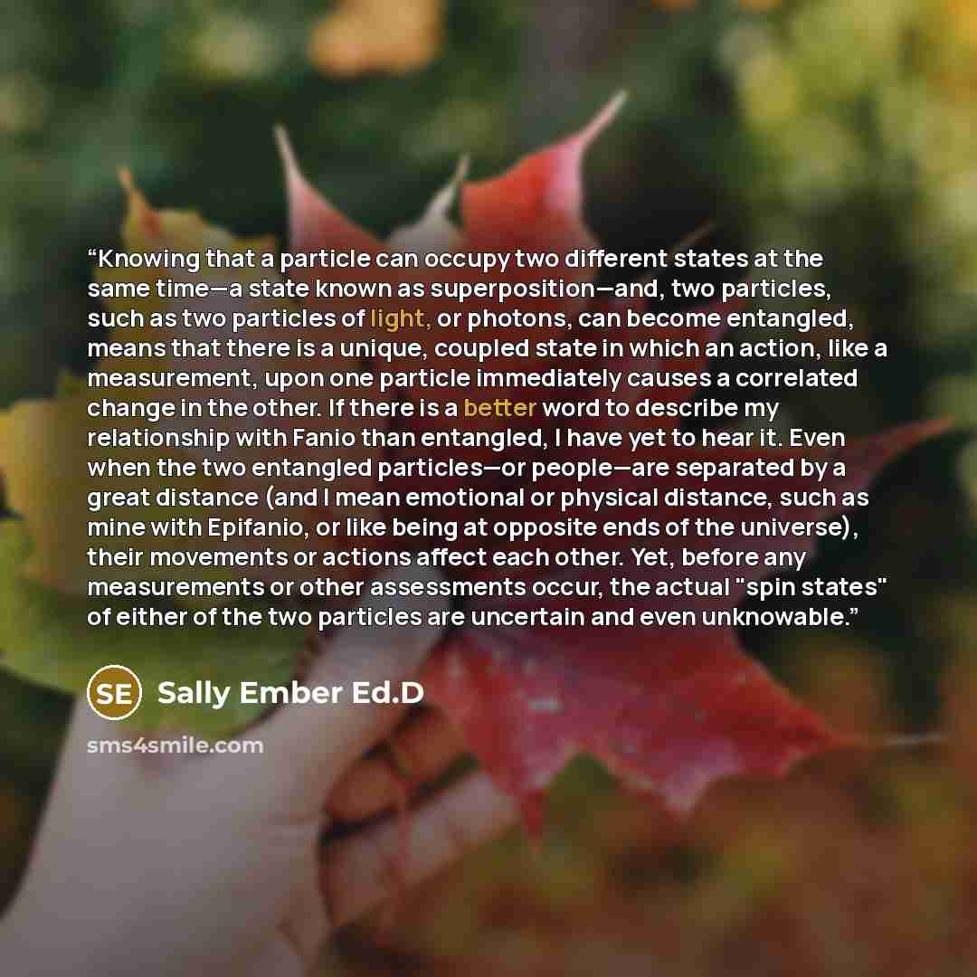 “Knowing that a particle can occupy two different states at the same time—a state known as superposition—and, two particles, such as two particles of light, or photons, can become entangled, means that there is a unique, coupled state in which an action, like a measurement, upon one particle…” quote by Sally Ember Ed.D
