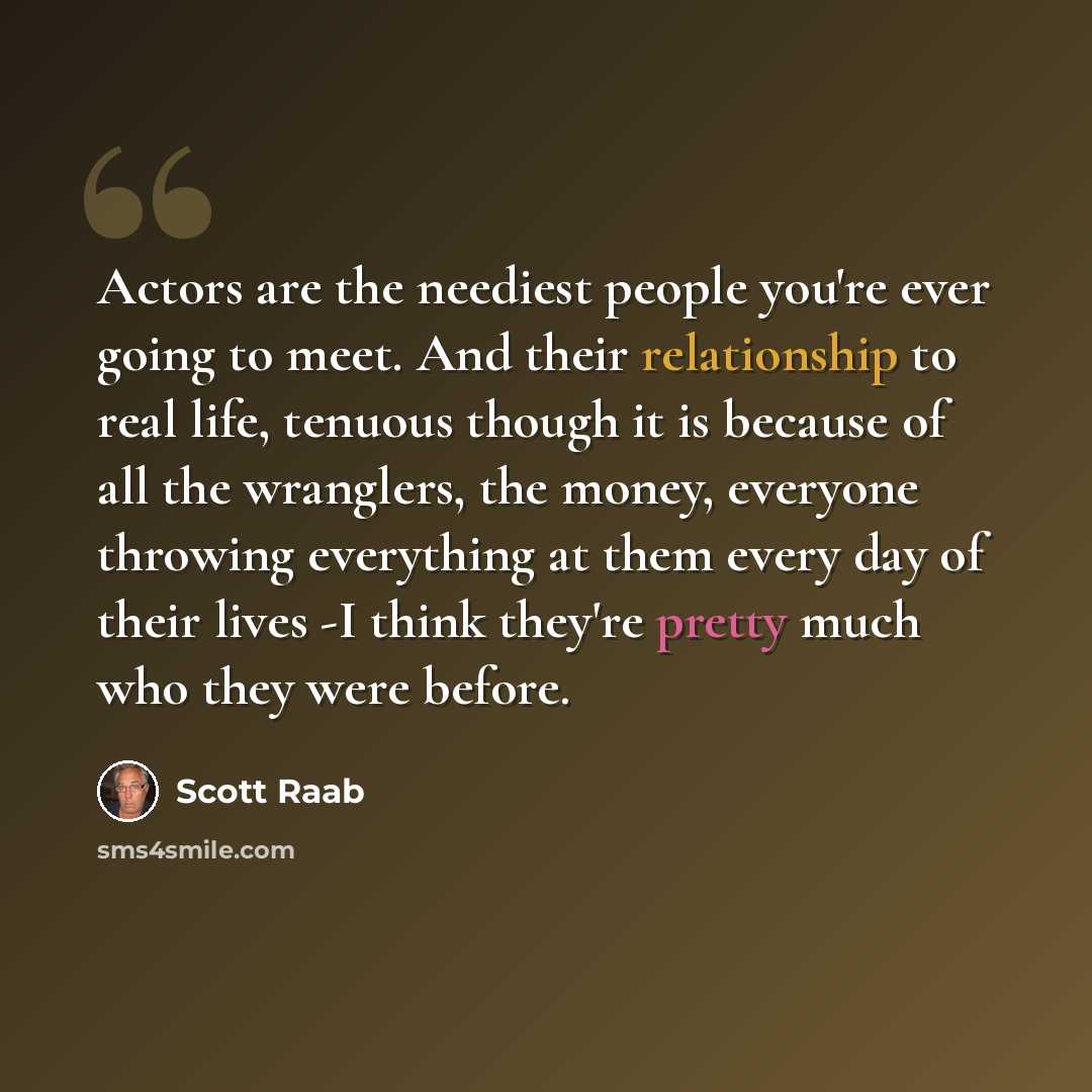 “Actors are the neediest people you're ever going to meet. And their relationship to real life, tenuous though it is because of all the wranglers, the money, everyone throwing everything at them every day of their lives -I think they're pretty much who they were before.” quote by Scott Raab