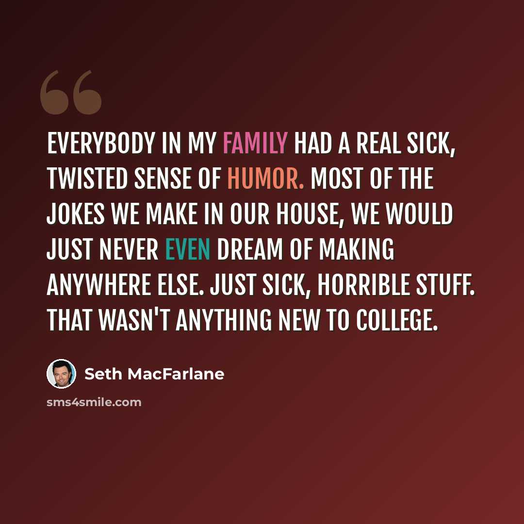 “Everybody in my family had a real sick, twisted sense of humor. Most of the jokes we make in our house, we would just never even dream of making anywhere else. Just sick, horrible stuff. That wasn't anything new to college.” quote by Seth MacFarlane