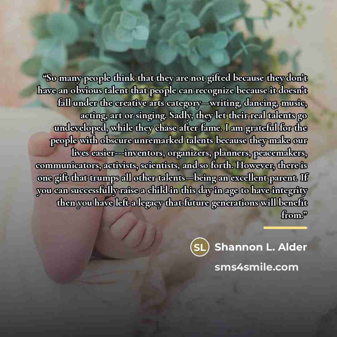 “So many people think that they are not gifted because they don’t have an obvious talent that people can recognize because it doesn’t fall under the creative arts category—writing, dancing, music, acting, art or singing. Sadly, they let their real talents go undeveloped, while they chase after…” quote by Shannon L. Alder