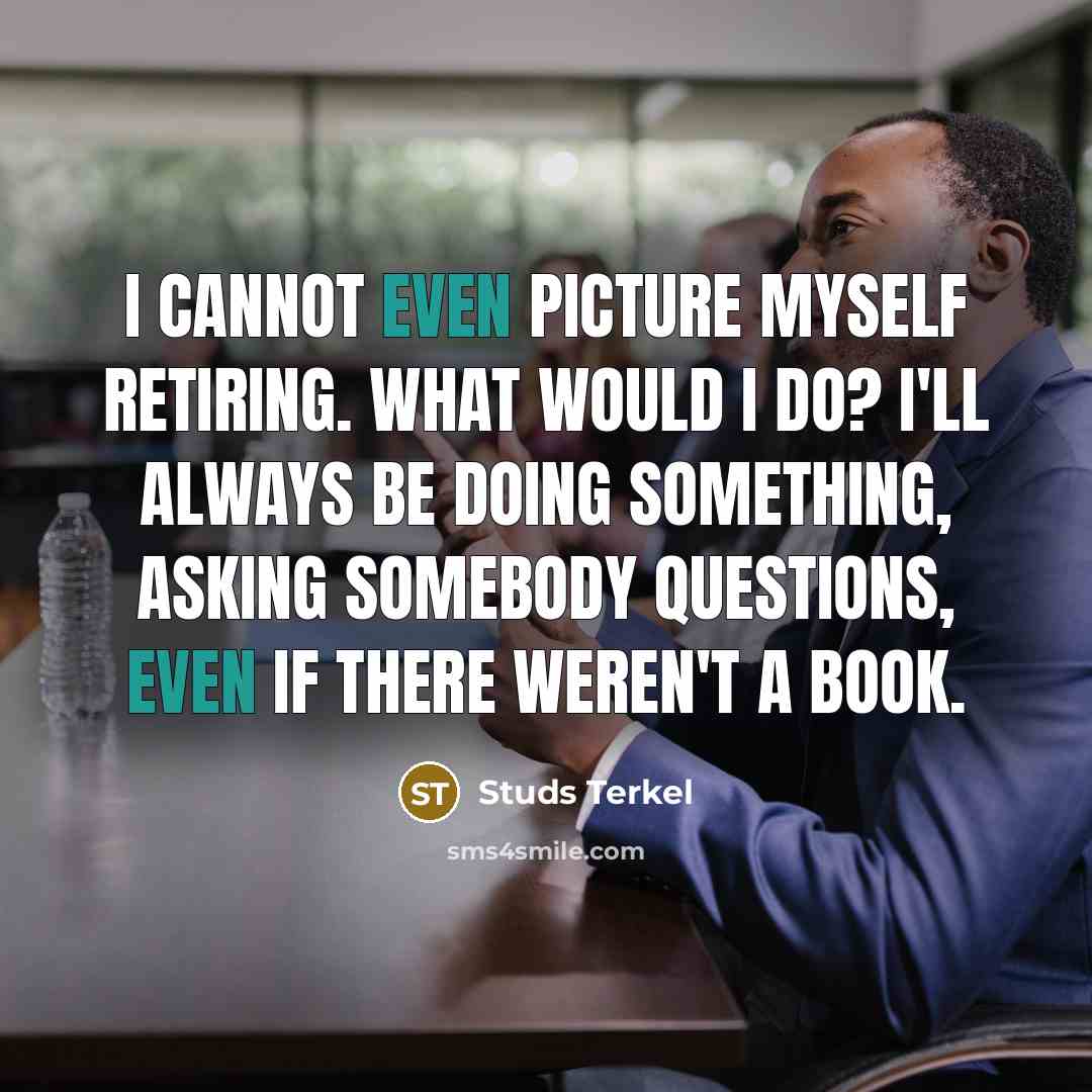 “I cannot even picture myself retiring. What would I do? I'll always be doing something, asking somebody questions, even if there weren't a book.” quote by Studs Terkel