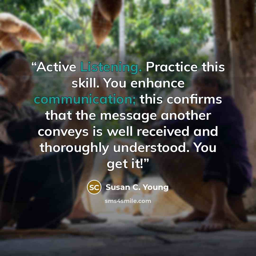 “Active Listening. Practice this skill. You enhance communication; this confirms that the message another conveys is well received and thoroughly understood. You get it!” quote by Susan C. Young