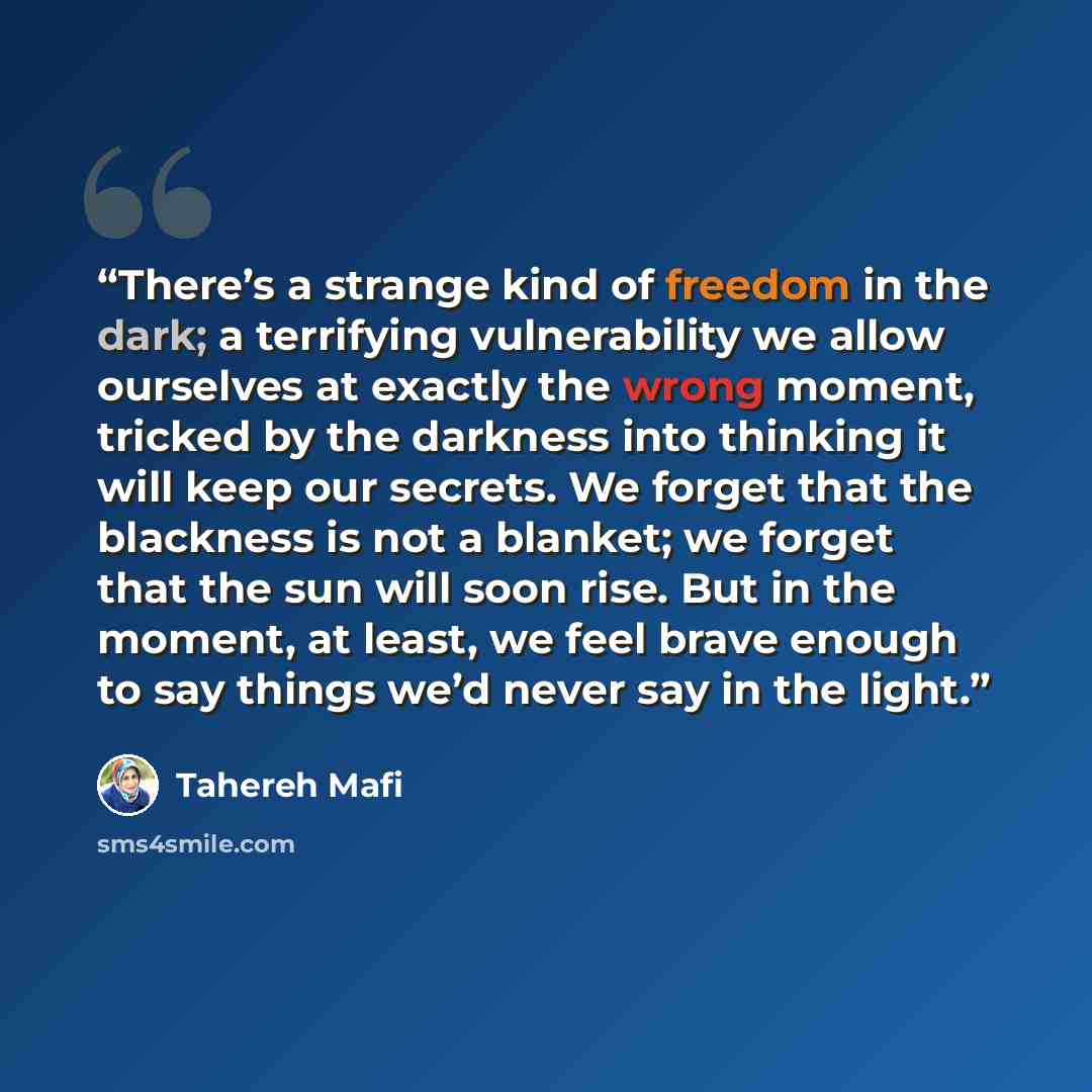 “There’s a strange kind of freedom in the dark; a terrifying vulnerability we allow ourselves at exactly the wrong moment, tricked by the darkness into thinking it will keep our secrets. We forget that the blackness is not a blanket; we forget that the sun will soon rise. But in the moment, at…” quote by Tahereh Mafi