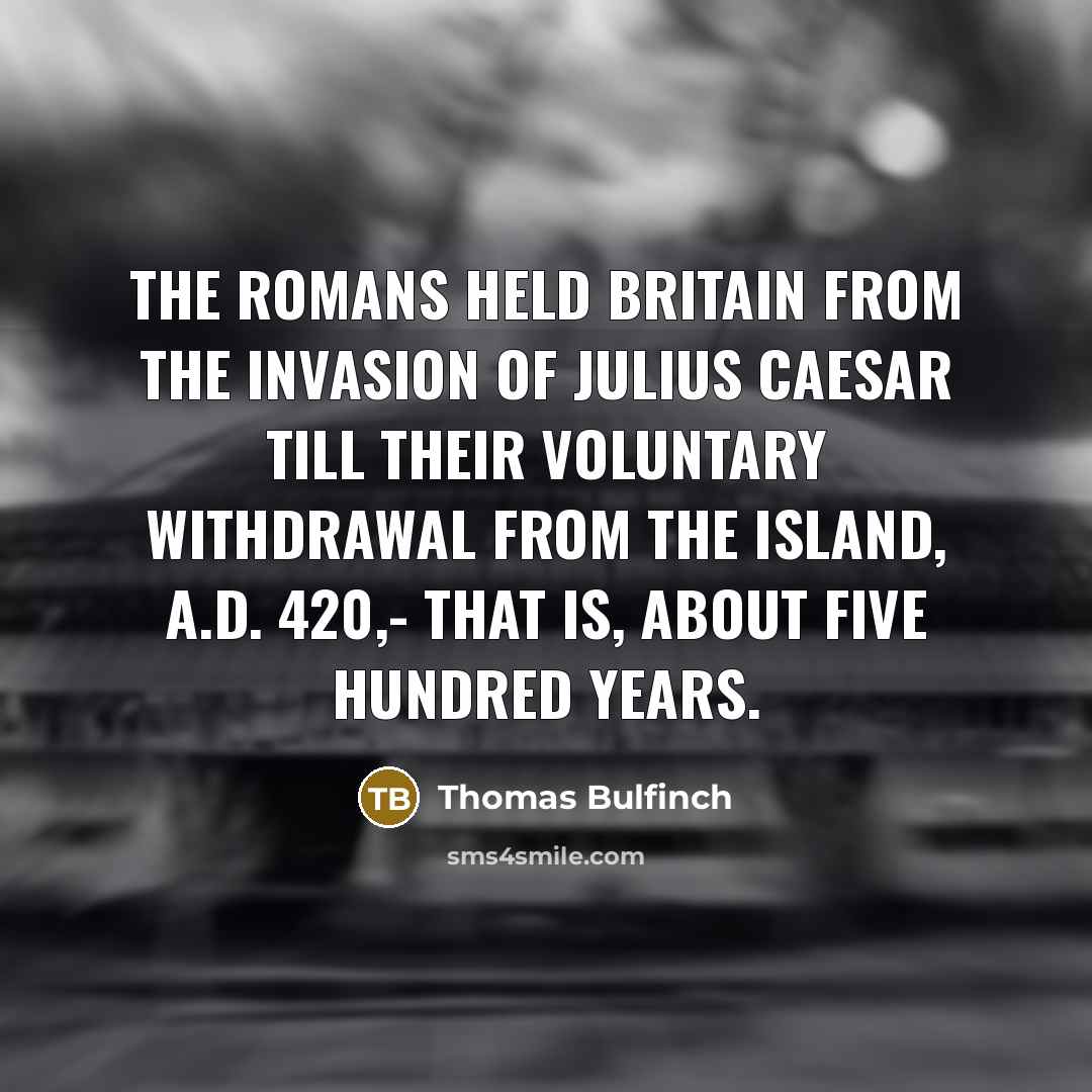 “The Romans held Britain from the invasion of Julius Caesar till their voluntary withdrawal from the island, A.D. 420,- that is, about five hundred years.” quote by Thomas Bulfinch