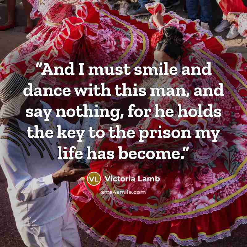 “And I must smile and dance with this man, and say nothing, for he holds the key to the prison my life has become.” quote by Victoria Lamb