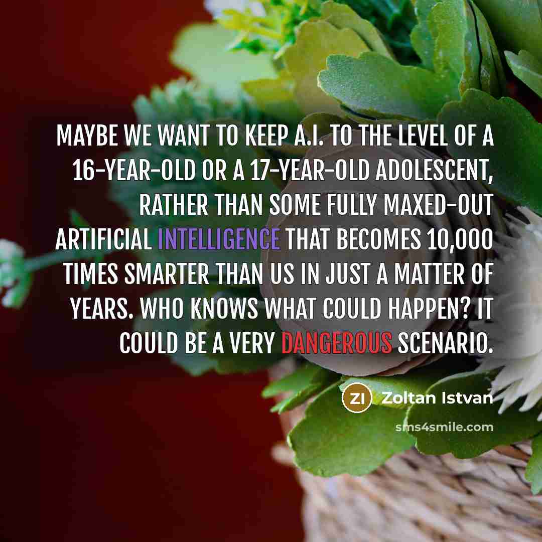 “Maybe we want to keep A.I. to the level of a 16-year-old or a 17-year-old adolescent, rather than some fully maxed-out artificial intelligence that becomes 10,000 times smarter than us in just a matter of years. Who knows what could happen? It could be a very dangerous scenario.” quote by Zoltan Istvan