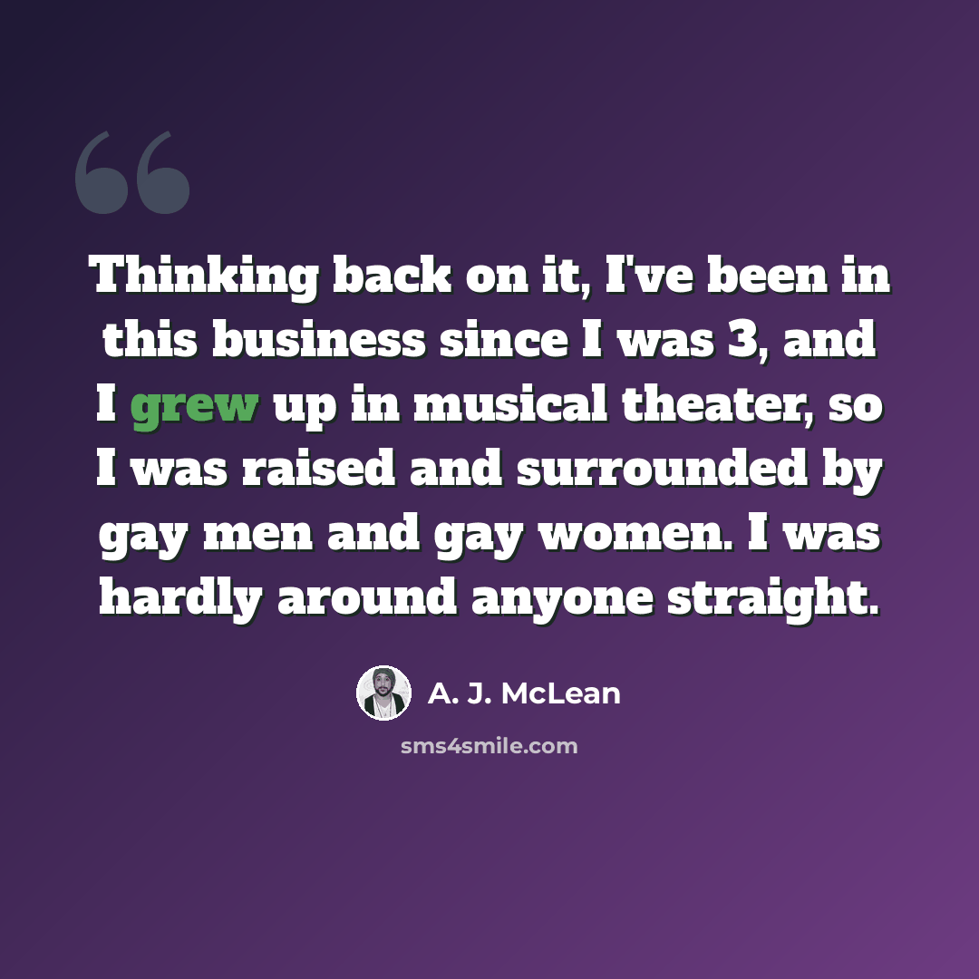 “Thinking back on it, I've been in this business since I was 3, and I grew up in musical theater, so I was raised and surrounded by gay men and gay women. I was hardly around anyone straight.” quote by A. J. McLean