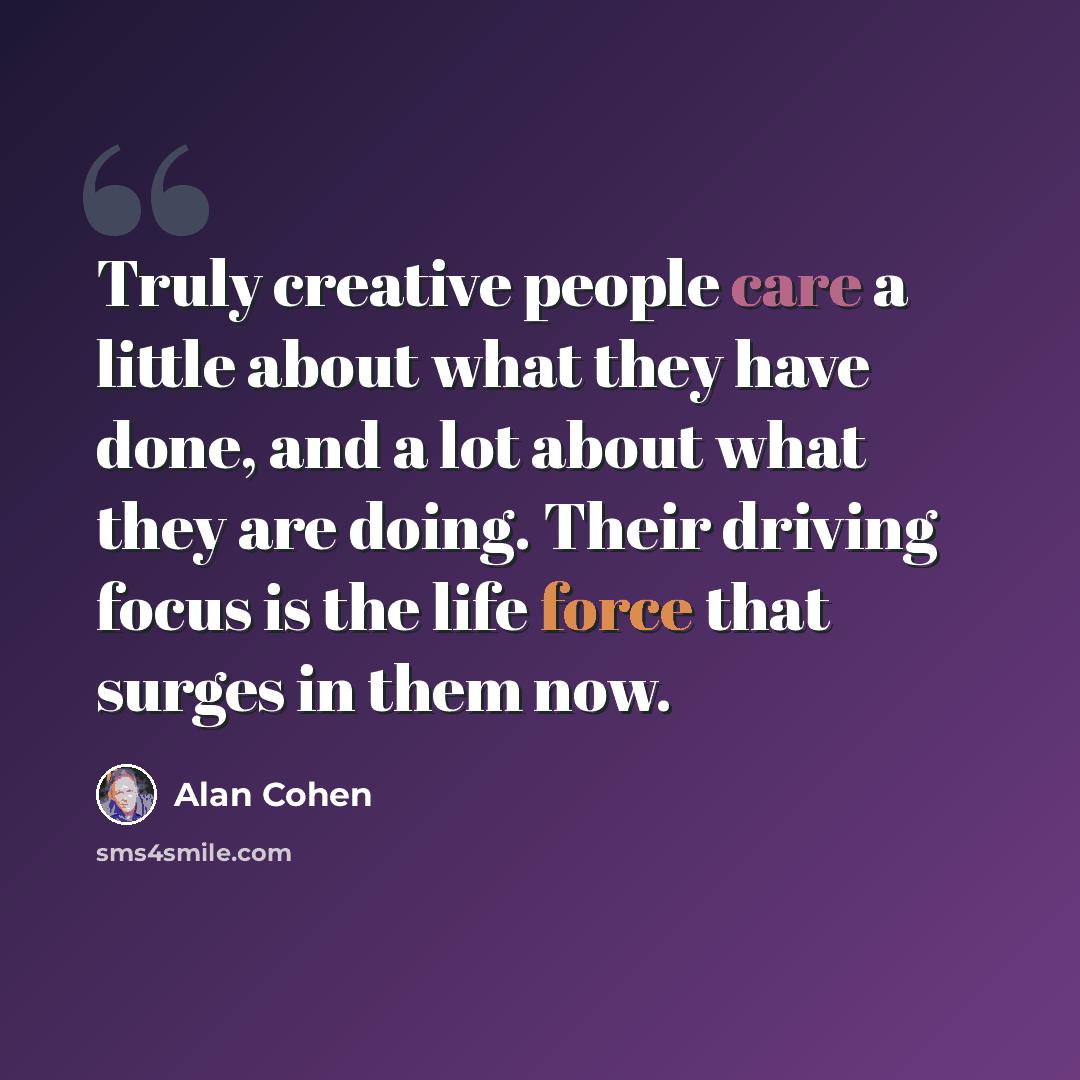 “Truly creative people care a little about what they have done, and a lot about what they are doing. Their driving focus is the life force that surges in them now.” quote by Alan Cohen
