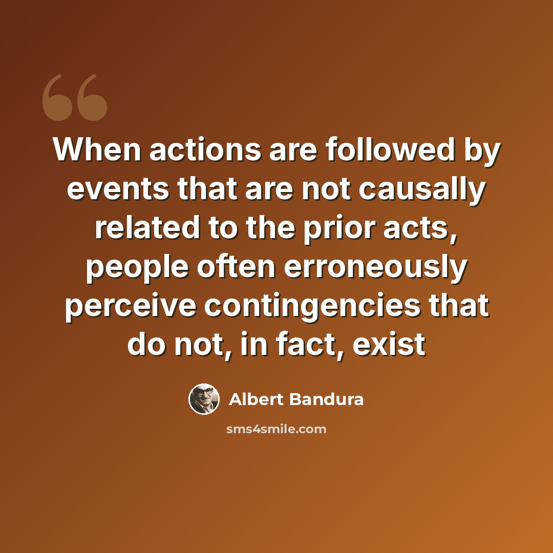“When actions are followed by events that are not causally related to the prior acts, people often erroneously perceive contingencies that do not, in fact, exist” quote by Albert Bandura
