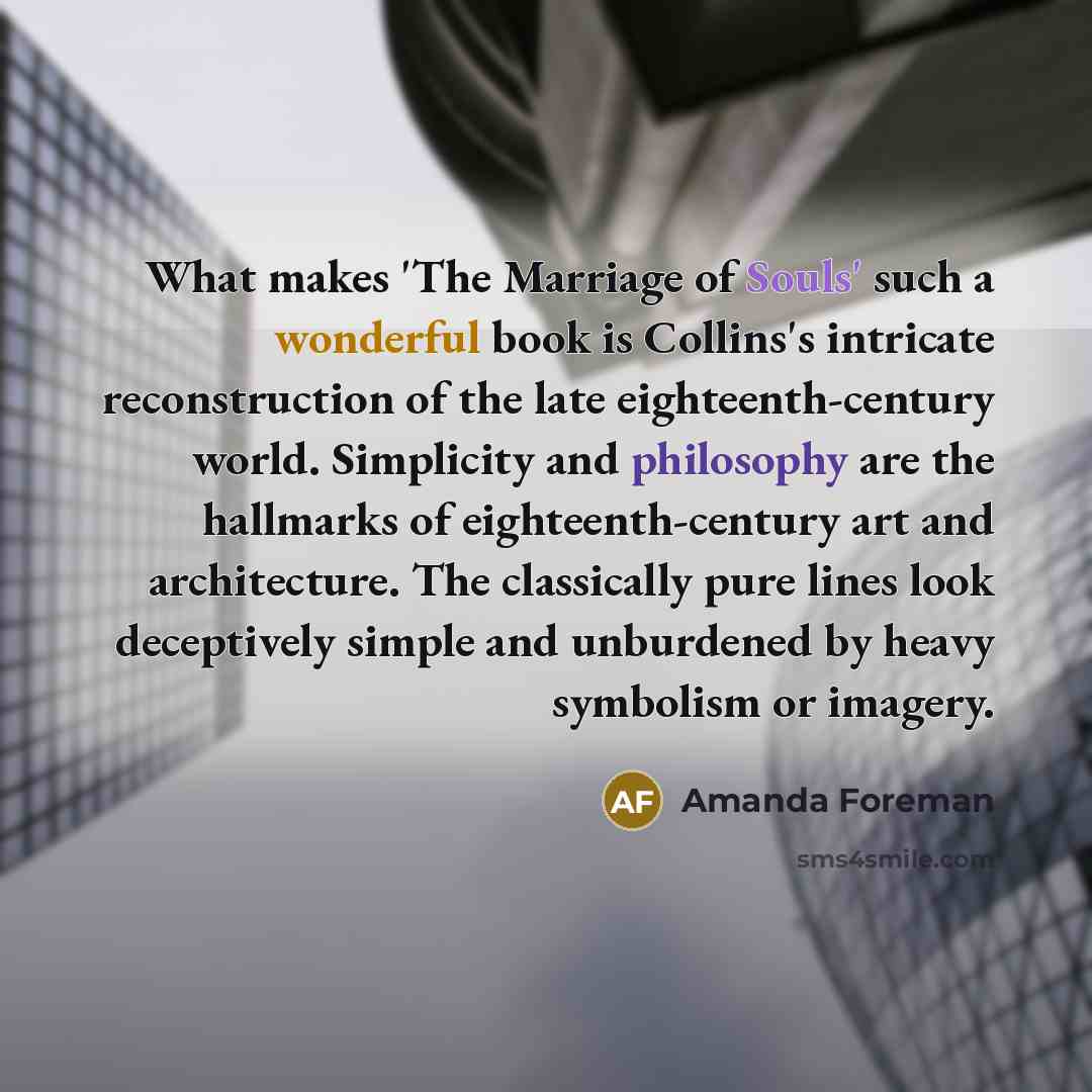 “What makes 'The Marriage of Souls' such a wonderful book is Collins's intricate reconstruction of the late eighteenth-century world. Simplicity and philosophy are the hallmarks of eighteenth-century art and architecture. The classically pure lines look deceptively simple and unburdened by heavy…” quote by Amanda Foreman