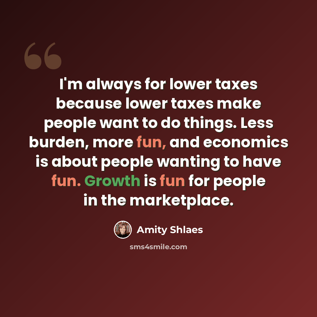 “I'm always for lower taxes because lower taxes make people want to do things. Less burden, more fun, and economics is about people wanting to have fun. Growth is fun for people in the marketplace.” quote by Amity Shlaes