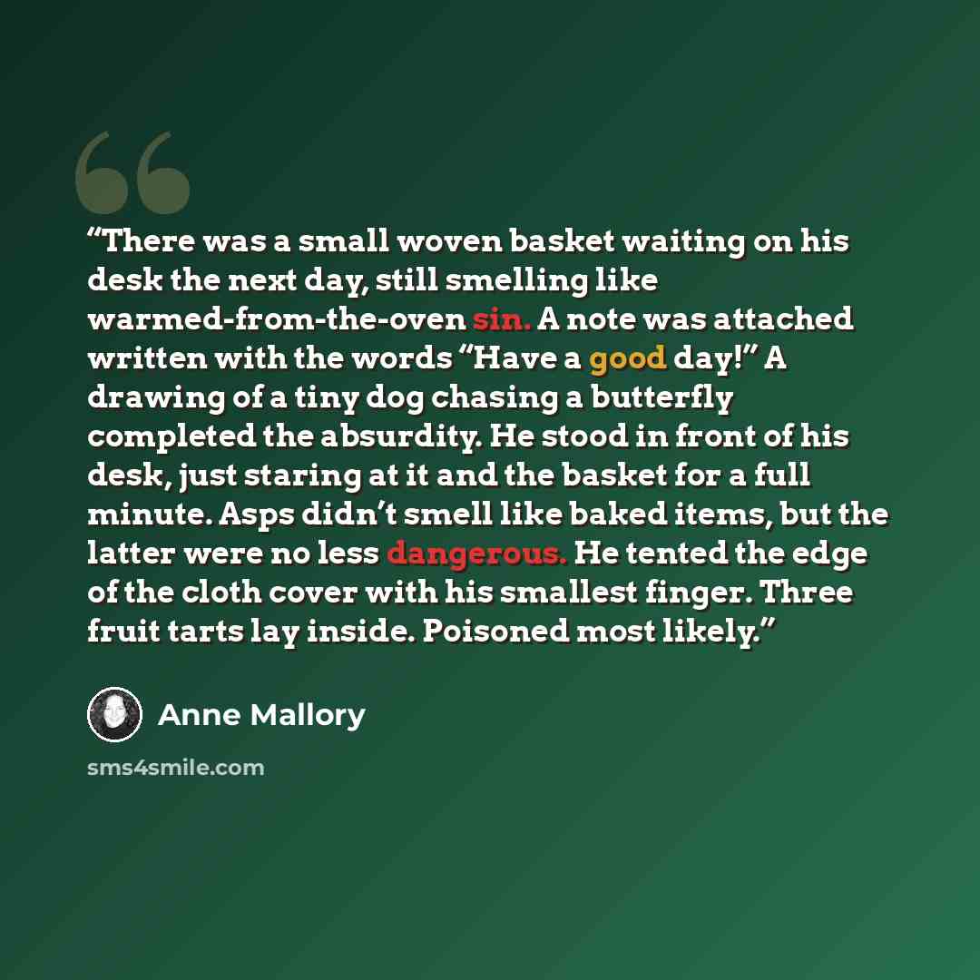 “There was a small woven basket waiting on his desk the next day, still smelling like warmed-from-the-oven sin. A note was attached written with the words “Have a good day!” A drawing of a tiny dog chasing a butterfly completed the absurdity. He stood in front of his desk, just staring at it and…” quote by Anne Mallory