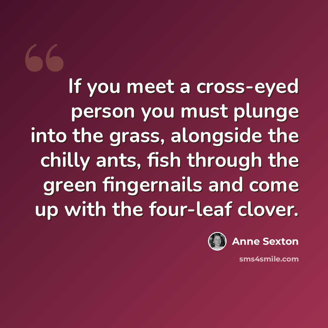 “If you meet a cross-eyed person you must plunge into the grass, alongside the chilly ants, fish through the green fingernails and come up with the four-leaf clover.” quote by Anne Sexton