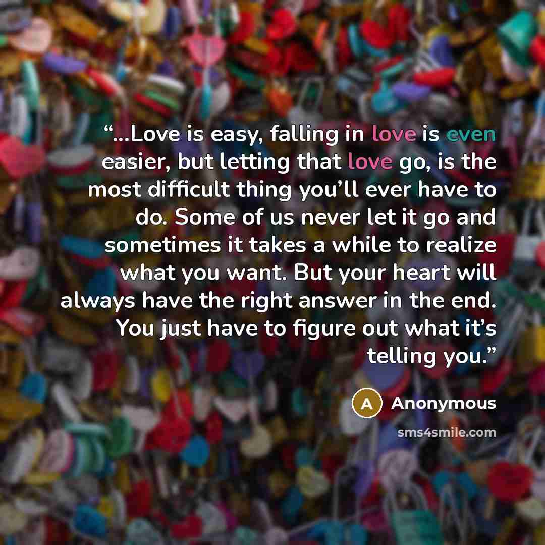 “...Love is easy, falling in love is even easier, but letting that love go, is the most difficult thing you’ll ever have to do. Some of us never let it go and sometimes it takes a while to realize what you want. But your heart will always have the right answer in the end. You just have to figure…” quote by Anonymous