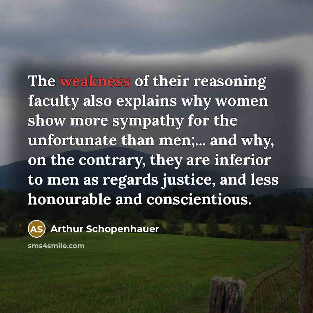 “The weakness of their reasoning faculty also explains why women show more sympathy for the unfortunate than men;... and why, on the contrary, they are inferior to men as regards justice, and less honourable and conscientious.” quote by Arthur Schopenhauer