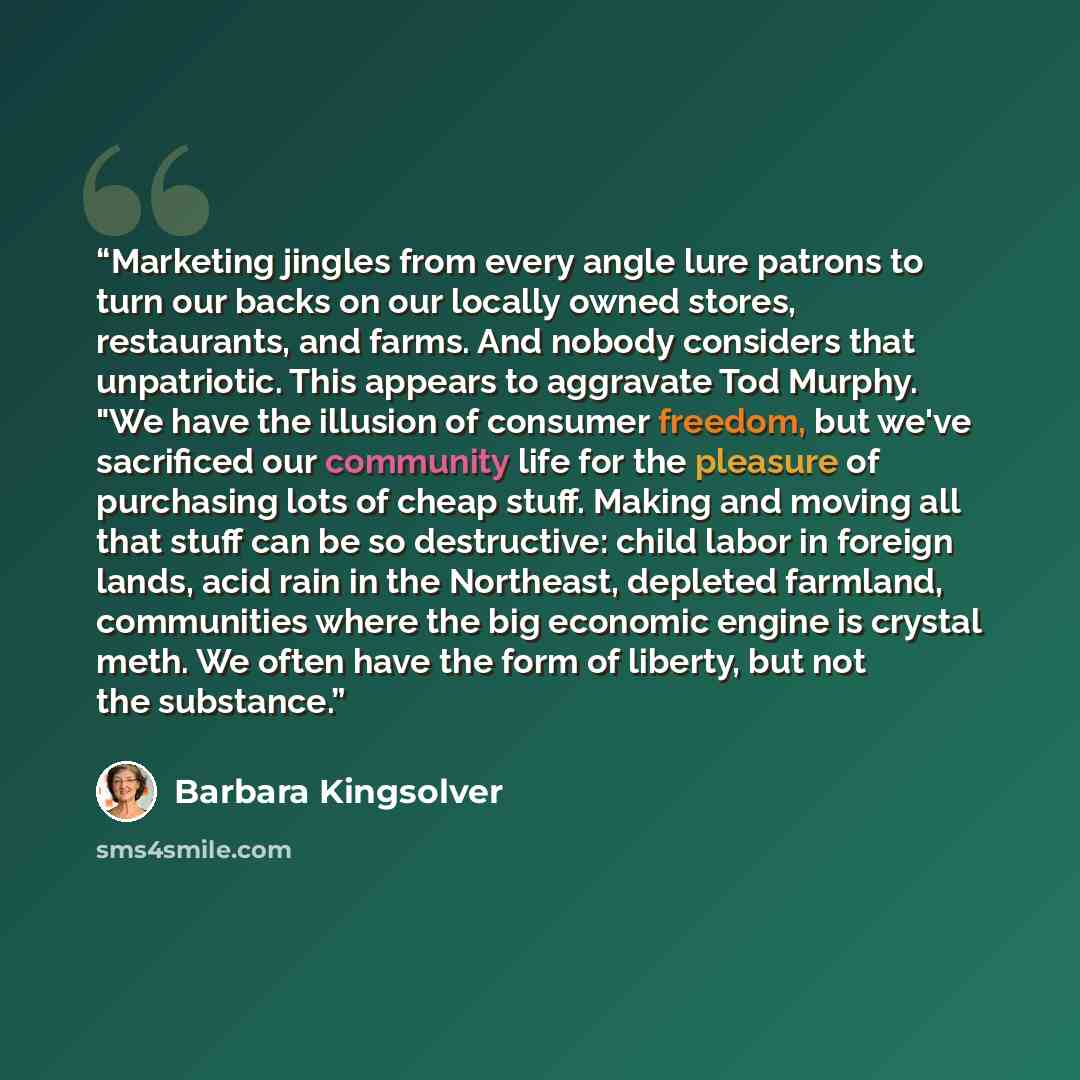 “Marketing jingles from every angle lure patrons to turn our backs on our locally owned stores, restaurants, and farms. And nobody considers that unpatriotic. This appears to aggravate Tod Murphy. "We have the illusion of consumer freedom, but we've sacrificed our community life for the pleasure of…” quote by Barbara Kingsolver
