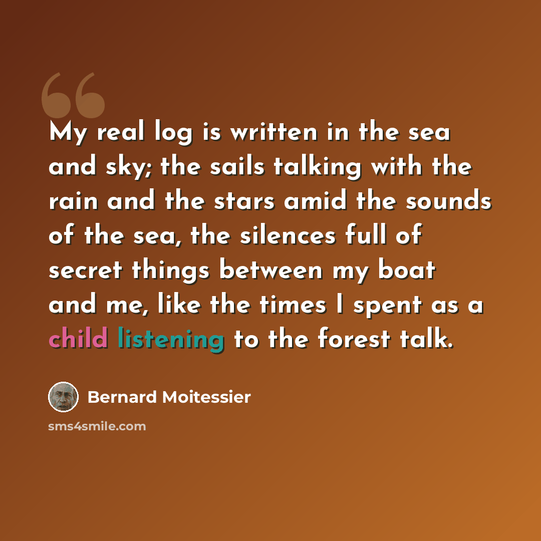 “My real log is written in the sea and sky; the sails talking with the rain and the stars amid the sounds of the sea, the silences full of secret things between my boat and me, like the times I spent as a child listening to the forest talk.” quote by Bernard Moitessier