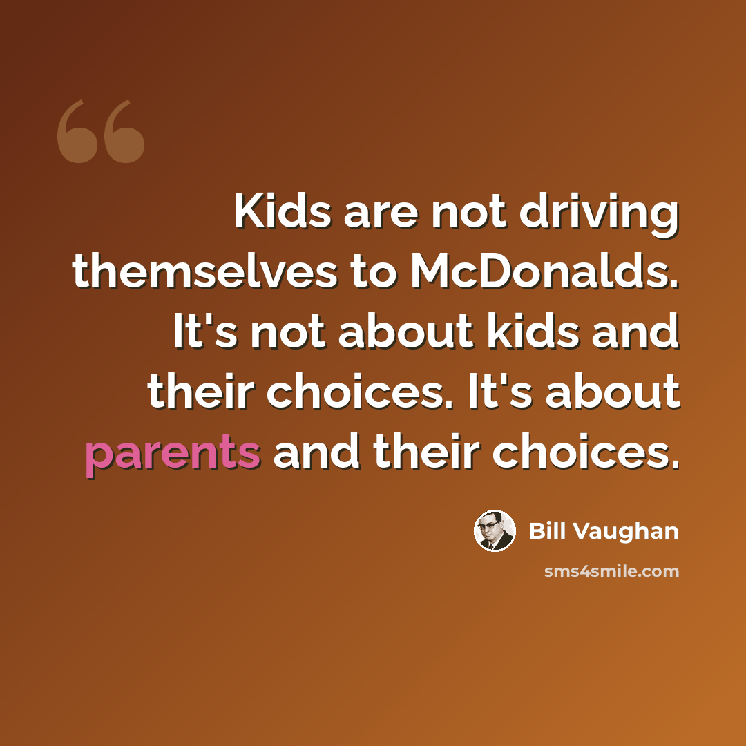 “Kids are not driving themselves to McDonalds. It's not about kids and their choices. It's about parents and their choices.” quote by Bill Vaughan
