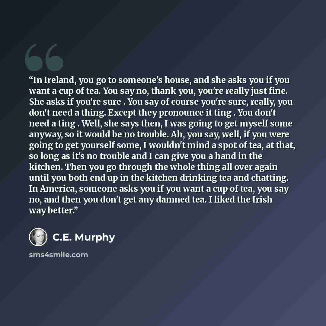 “In Ireland, you go to someone's house, and she asks you if you want a cup of tea. You say no, thank you, you're really just fine. She asks if you're sure . You say of course you're sure, really, you don't need a thing. Except they pronounce it ting . You don't need a ting . Well, she says then, I…” quote by C.E. Murphy