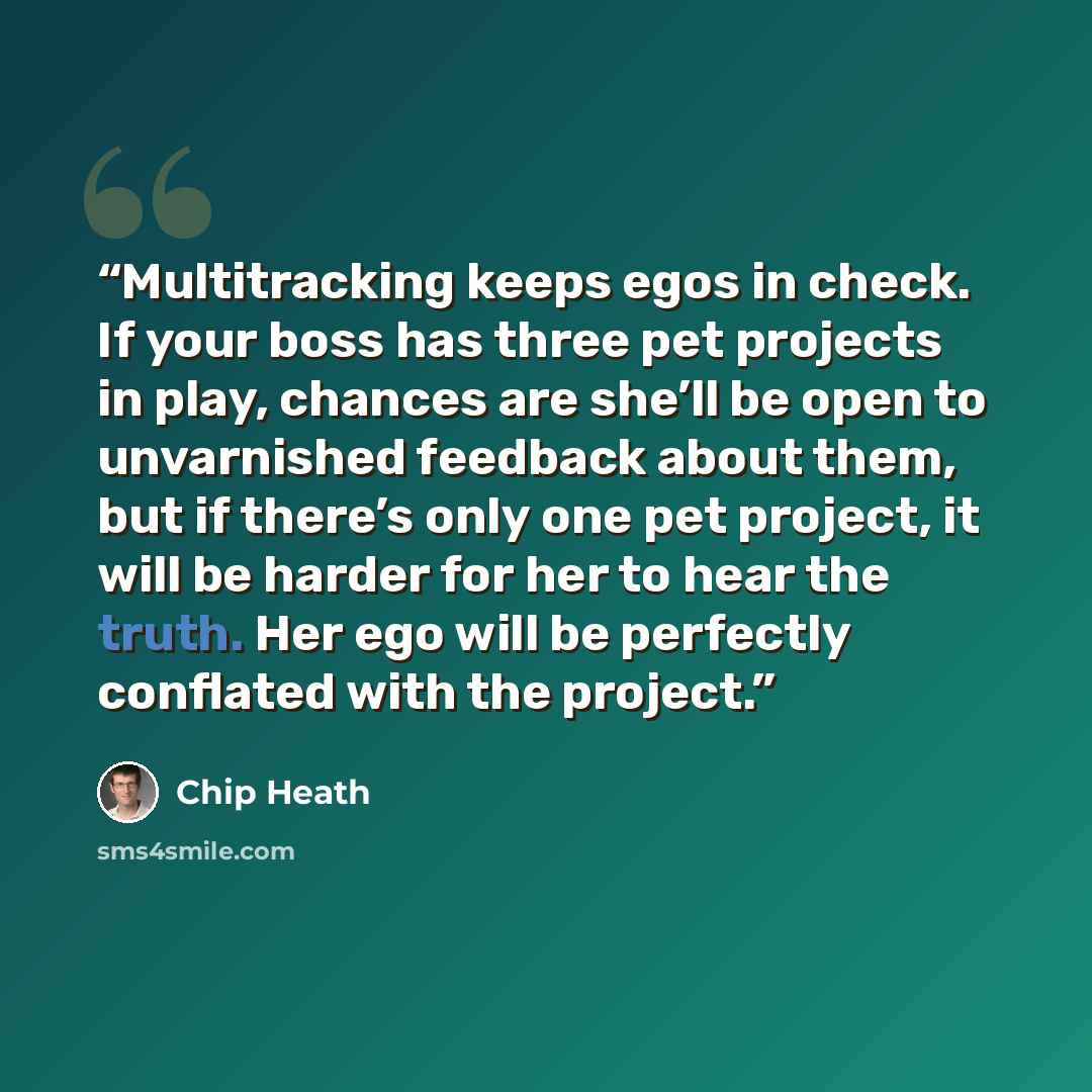 “Multitracking keeps egos in check. If your boss has three pet projects in play, chances are she’ll be open to unvarnished feedback about them, but if there’s only one pet project, it will be harder for her to hear the truth. Her ego will be perfectly conflated with the project.” quote by Chip Heath