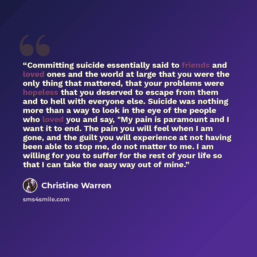 “Committing suicide essentially said to friends and loved ones and the world at large that you were the only thing that mattered, that your problems were hopeless that you deserved to escape from them and to hell with everyone else. Suicide was nothing more than a way to look in the eye of the…” quote by Christine Warren