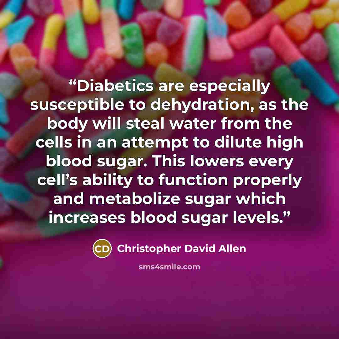 “Diabetics are especially susceptible to dehydration, as the body will steal water from the cells in an attempt to dilute high blood sugar. This lowers every cell’s ability to function properly and metabolize sugar which increases blood sugar levels.” quote by Christopher David Allen