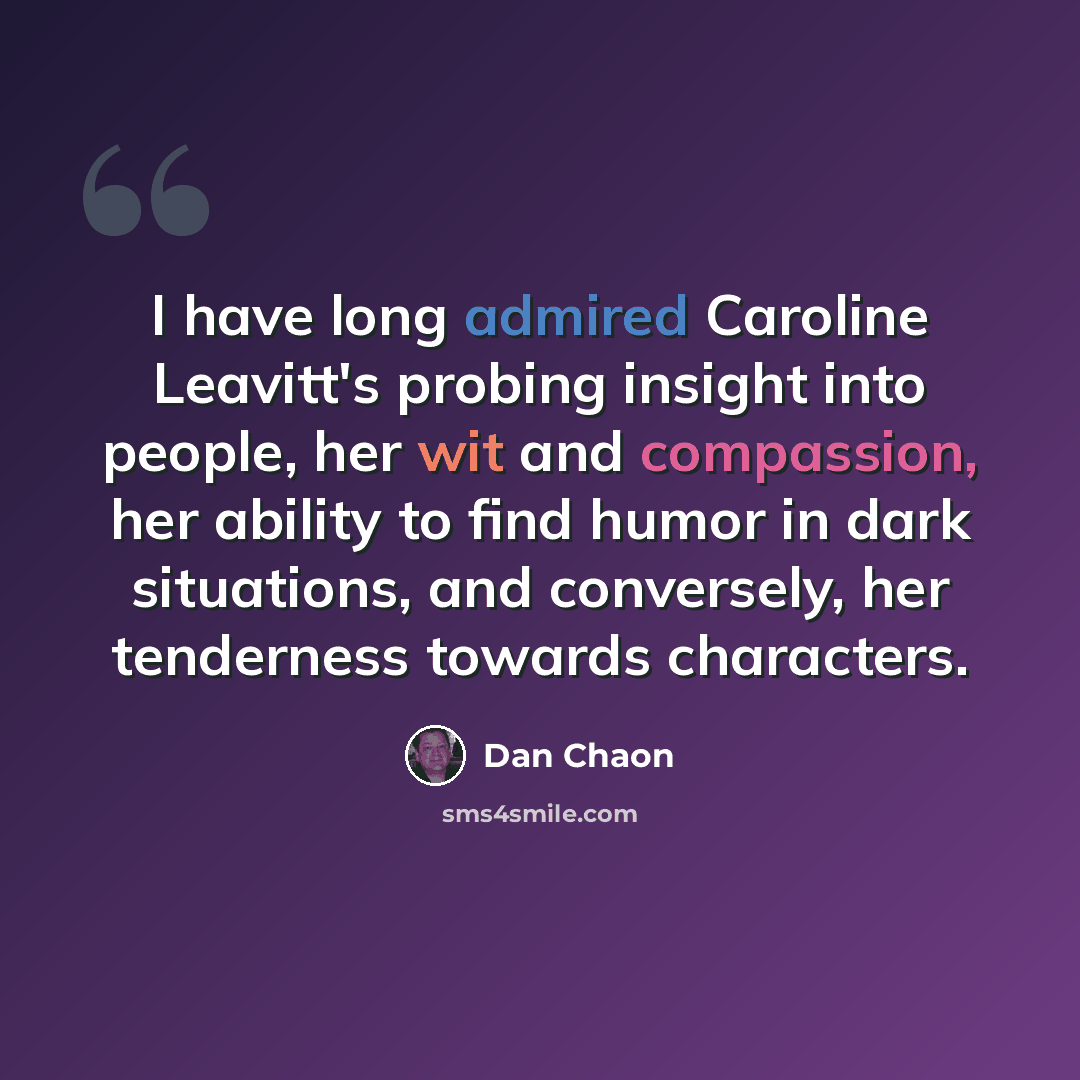 “I have long admired Caroline Leavitt's probing insight into people, her wit and compassion, her ability to find humor in dark situations, and conversely, her tenderness towards characters.” quote by Dan Chaon