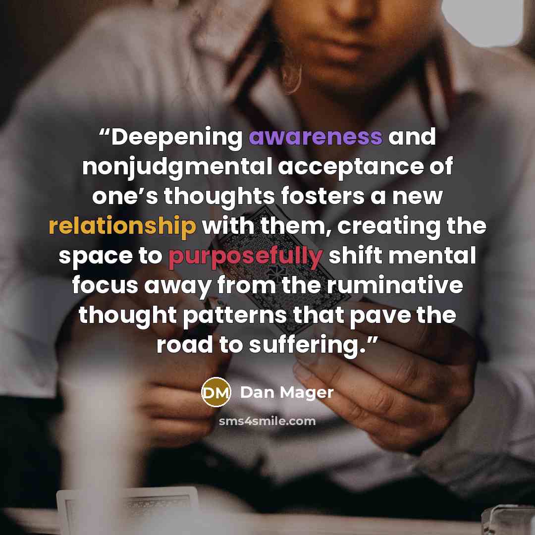 “Deepening awareness and nonjudgmental acceptance of one’s thoughts fosters a new relationship with them, creating the space to purposefully shift mental focus away from the ruminative thought patterns that pave the road to suffering.” quote by Dan Mager