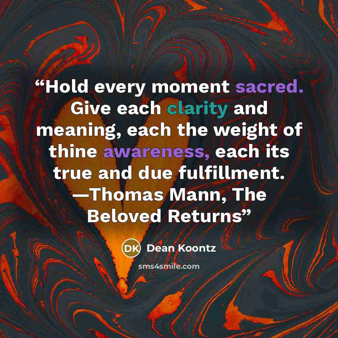 “Hold every moment sacred. Give each clarity and meaning, each the weight of thine awareness, each its true and due fulfillment. —Thomas Mann, The Beloved Returns” quote by Dean Koontz