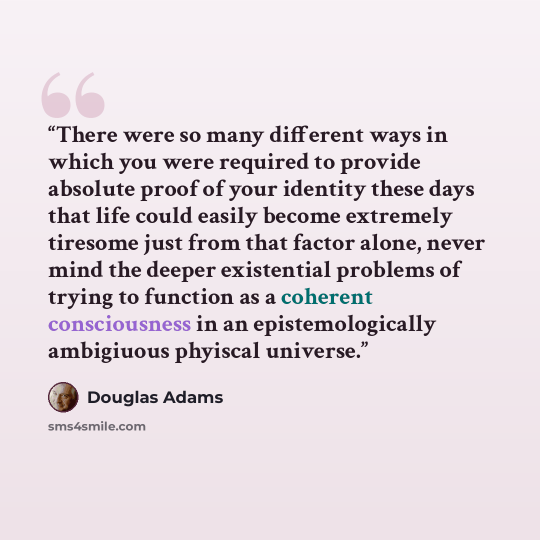 “There were so many different ways in which you were required to provide absolute proof of your identity these days that life could easily become extremely tiresome just from that factor alone, never mind the deeper existential problems of trying to function as a coherent consciousness in an…” quote by Douglas Adams
